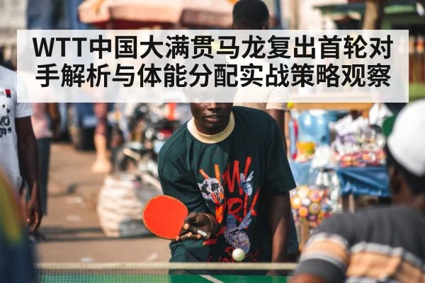 WTT中国大满贯马龙复出首轮对手解析与体能分配实战策略观察 - kaiyun